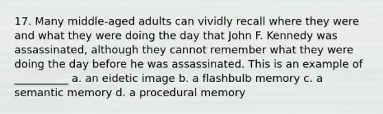 17. Many middle-aged adults can vividly recall where they were and what they were doing the day that John F. Kennedy was assassinated, although they cannot remember what they were doing the day before he was assassinated. This is an example of __________ a. an eidetic image b. a flashbulb memory c. a semantic memory d. a procedural memory