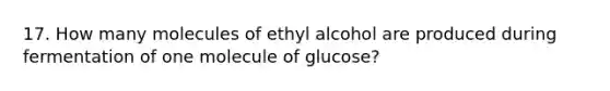 17. How many molecules of ethyl alcohol are produced during fermentation of one molecule of glucose?