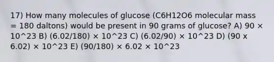 17) How many molecules of glucose (C6H12O6 molecular mass = 180 daltons) would be present in 90 grams of glucose? A) 90 × 10^23 B) (6.02/180) × 10^23 C) (6.02/90) × 10^23 D) (90 x 6.02) × 10^23 E) (90/180) × 6.02 × 10^23