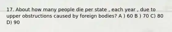 17. About how many people die per state , each year , due to upper obstructions caused by foreign bodies? A ) 60 B ) 70 C) 80 D) 90