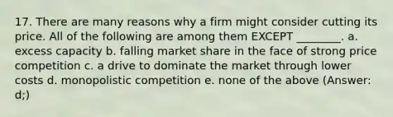 17. There are many reasons why a firm might consider cutting its price. All of the following are among them EXCEPT ________. a. excess capacity b. falling market share in the face of strong price competition c. a drive to dominate the market through lower costs d. monopolistic competition e. none of the above (Answer: d;)