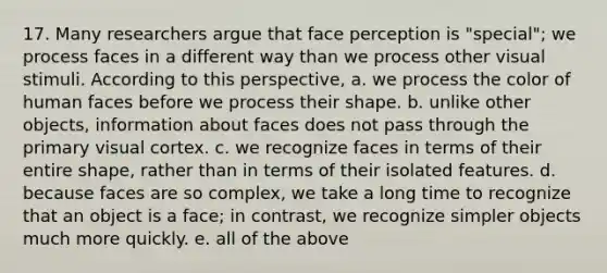 17. Many researchers argue that face perception is "special"; we process faces in a different way than we process other visual stimuli. According to this perspective, a. we process the color of human faces before we process their shape. b. unlike other objects, information about faces does not pass through the primary visual cortex. c. we recognize faces in terms of their entire shape, rather than in terms of their isolated features. d. because faces are so complex, we take a long time to recognize that an object is a face; in contrast, we recognize simpler objects much more quickly. e. all of the above