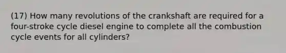 (17) How many revolutions of the crankshaft are required for a four-stroke cycle diesel engine to complete all the combustion cycle events for all cylinders?