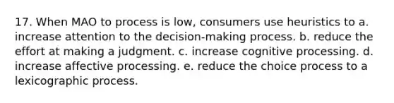 17. When MAO to process is low, consumers use heuristics to a. increase attention to the decision-making process. b. reduce the effort at making a judgment. c. increase cognitive processing. d. increase affective processing. e. reduce the choice process to a lexicographic process.