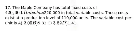 17. The Maple Company has total fixed costs of 420,000. It also has220,000 in total variable costs. These costs exist at a production level of 110,000 units. The variable cost per unit is A) 2.00 B)5.82 C) 3.82 D)1.41