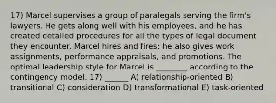 17) Marcel supervises a group of paralegals serving the firm's lawyers. He gets along well with his employees, and he has created detailed procedures for all the types of legal document they encounter. Marcel hires and fires: he also gives work assignments, performance appraisals, and promotions. The optimal leadership style for Marcel is ________ according to the contingency model. 17) ______ A) relationship-oriented B) transitional C) consideration D) transformational E) task-oriented