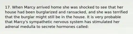 17. When Marcy arrived home she was shocked to see that her house had been burglarized and ransacked, and she was terrified that the burglar might still be in the house. It is very probable that Marcy's sympathetic nervous system has stimulated her adrenal medulla to secrete hormones called: