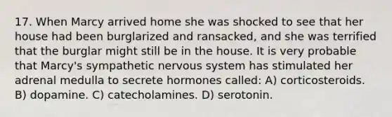 17. When Marcy arrived home she was shocked to see that her house had been burglarized and ransacked, and she was terrified that the burglar might still be in the house. It is very probable that Marcy's sympathetic nervous system has stimulated her adrenal medulla to secrete hormones called: A) corticosteroids. B) dopamine. C) catecholamines. D) serotonin.