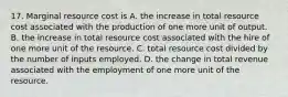 17. Marginal resource cost is A. the increase in total resource cost associated with the production of one more unit of output. B. the increase in total resource cost associated with the hire of one more unit of the resource. C. total resource cost divided by the number of inputs employed. D. the change in total revenue associated with the employment of one more unit of the resource.