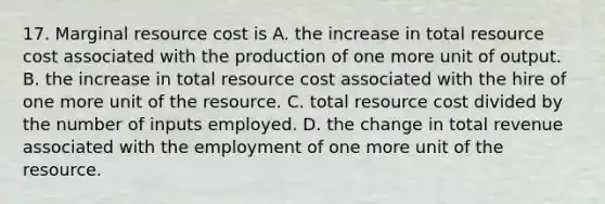 17. Marginal resource cost is A. the increase in total resource cost associated with the production of one more unit of output. B. the increase in total resource cost associated with the hire of one more unit of the resource. C. total resource cost divided by the number of inputs employed. D. the change in total revenue associated with the employment of one more unit of the resource.