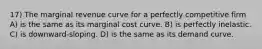 17) The marginal revenue curve for a perfectly competitive firm A) is the same as its marginal cost curve. B) is perfectly inelastic. C) is downward-sloping. D) is the same as its demand curve.