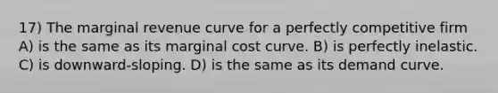 17) The marginal revenue curve for a perfectly competitive firm A) is the same as its marginal cost curve. B) is perfectly inelastic. C) is downward-sloping. D) is the same as its demand curve.