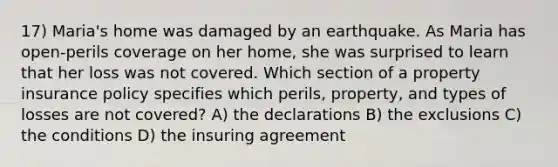 17) Maria's home was damaged by an earthquake. As Maria has open-perils coverage on her home, she was surprised to learn that her loss was not covered. Which section of a property insurance policy specifies which perils, property, and types of losses are not covered? A) the declarations B) the exclusions C) the conditions D) the insuring agreement