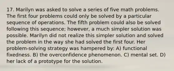 17. Marilyn was asked to solve a series of five math problems. The first four problems could only be solved by a particular sequence of operations. The fifth problem could also be solved following this sequence; however, a much simpler solution was possible. Marilyn did not realize this simpler solution and solved the problem in the way she had solved the first four. Her problem-solving strategy was hampered by: A) functional fixedness. B) the overconfidence phenomenon. C) mental set. D) her lack of a prototype for the solution.