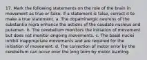 17. Mark the following statements on the role of the brain in movement as true or false. If a statement is false, correct it to make a true statement. a. The dopaminergic neurons of the substantia nigra enhance the actions of the caudate nucleus and putamen. b. The cerebellum monitors the initiation of movement but does not monitor ongoing movements. c. The basal nuclei inhibit inappropriate movements and are required for the initiation of movement. d. The correction of motor error by the cerebellum can occur over the long term by motor learning.