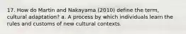 17. How do Martin and Nakayama (2010) define the term, cultural adaptation? a. A process by which individuals learn the rules and customs of new cultural contexts.