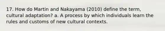 17. How do Martin and Nakayama (2010) define the term, cultural adaptation? a. A process by which individuals learn the rules and customs of new cultural contexts.