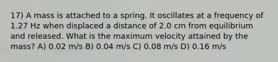 17) A mass is attached to a spring. It oscillates at a frequency of 1.27 Hz when displaced a distance of 2.0 cm from equilibrium and released. What is the maximum velocity attained by the mass? A) 0.02 m/s B) 0.04 m/s C) 0.08 m/s D) 0.16 m/s