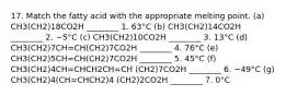 17. Match the fatty acid with the appropriate melting point. (a) CH3(CH2)18CO2H ________ 1. 63°C (b) CH3(CH2)14CO2H ________ 2. −5°C (c) CH3(CH2)10CO2H ________ 3. 13°C (d) CH3(CH2)7CH=CH(CH2)7CO2H ________ 4. 76°C (e) CH3(CH2)5CH=CH(CH2)7CO2H ________ 5. 45°C (f) CH3(CH2)4CH=CHCH2CH=CH (CH2)7CO2H ________ 6. −49°C (g) CH3(CH2)4(CH=CHCH2)4 (CH2)2CO2H ________ 7. 0°C