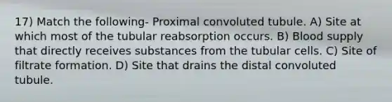 17) Match the following- Proximal convoluted tubule. A) Site at which most of the tubular reabsorption occurs. B) Blood supply that directly receives substances from the tubular cells. C) Site of filtrate formation. D) Site that drains the distal convoluted tubule.