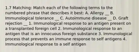 1.7 Matching: Match each of the following terms to the numbered phrase that describes it best: A. Allergy __ B. Immunological tolerance __ C. Autoimmune disease __ D. Graft rejection __ 1. Immunological response to an antigen present on a transplanted foreign cell 2. Immunological response to an antigen that is an innocuous foreign substance 3. Immunological process that prevents an immune response to self antigens 4. Immunological response to a self antigen