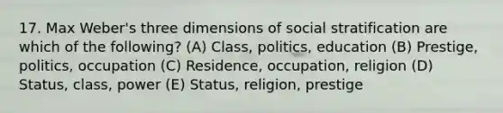 17. Max Weber's three dimensions of social stratification are which of the following? (A) Class, politics, education (B) Prestige, politics, occupation (C) Residence, occupation, religion (D) Status, class, power (E) Status, religion, prestige