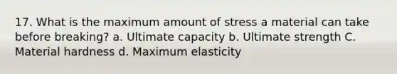 17. What is the maximum amount of stress a material can take before breaking? a. Ultimate capacity b. Ultimate strength C. Material hardness d. Maximum elasticity