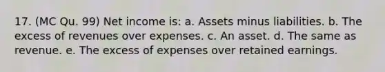 17. (MC Qu. 99) Net income is: a. Assets minus liabilities. b. The excess of revenues over expenses. c. An asset. d. The same as revenue. e. The excess of expenses over retained earnings.