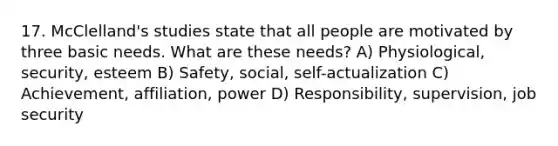 17. McClelland's studies state that all people are motivated by three basic needs. What are these needs? A) Physiological, security, esteem B) Safety, social, self-actualization C) Achievement, affiliation, power D) Responsibility, supervision, job security