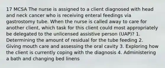 17 MCSA The nurse is assigned to a client diagnosed with head and neck cancer who is receiving enteral feedings via gastrostomy tube. When the nurse is called away to care for another client, which task for this client could most appropriately be delegated to the unlicensed assistive person (UAP)? 1. Determining the amount of residual for the tube feeding 2. Giving mouth care and assessing the oral cavity 3. Exploring how the client is currently coping with the diagnosis 4. Administering a bath and changing bed linens