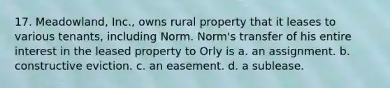 17. Meadowland, Inc., owns rural property that it leases to various tenants, including Norm. Norm's transfer of his entire interest in the leased property to Orly is a. an assignment. b. constructive eviction. c. an easement. d. a sublease.