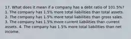 17. What does it mean if a company has a debt ratio of 101.5%? 1. The company has 1.5% more total liabilities than total assets. 2. The company has 1.5% more total liabilities than gross sales. 3. The company has 1.5% more current liabilities than current assets. 4. The company has 1.5% more total liabilities than net income.