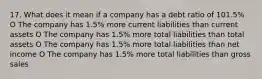 17. What does it mean if a company has a debt ratio of 101.5% O The company has 1.5% more current liabilities than current assets O The company has 1.5% more total liabilities than total assets O The company has 1.5% more total liabilities than net income O The company has 1.5% more total liabilities than gross sales