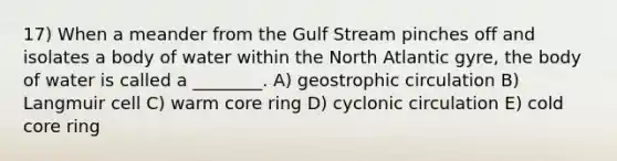 17) When a meander from the Gulf Stream pinches off and isolates a body of water within the North Atlantic gyre, the body of water is called a ________. A) geostrophic circulation B) Langmuir cell C) warm core ring D) cyclonic circulation E) cold core ring