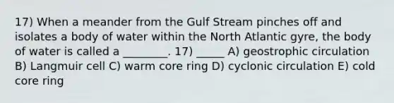 17) When a meander from the Gulf Stream pinches off and isolates a body of water within the North Atlantic gyre, the body of water is called a ________. 17) _____ A) geostrophic circulation B) Langmuir cell C) warm core ring D) cyclonic circulation E) cold core ring