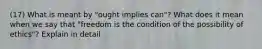 (17) What is meant by "ought implies can"? What does it mean when we say that "freedom is the condition of the possibility of ethics"? Explain in detail