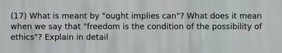 (17) What is meant by "ought implies can"? What does it mean when we say that "freedom is the condition of the possibility of ethics"? Explain in detail