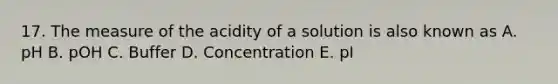 17. The measure of the acidity of a solution is also known as A. pH B. pOH C. Buffer D. Concentration E. pI