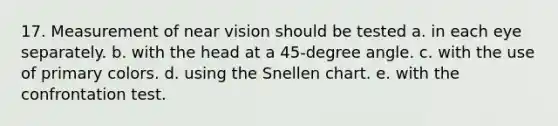 17. Measurement of near vision should be tested a. in each eye separately. b. with the head at a 45-degree angle. c. with the use of primary colors. d. using the Snellen chart. e. with the confrontation test.