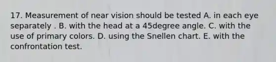 17. Measurement of near vision should be tested A. in each eye separately . B. with the head at a 45degree angle. C. with the use of primary colors. D. using the Snellen chart. E. with the confrontation test.