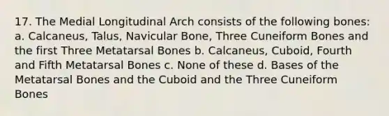 17. The Medial Longitudinal Arch consists of the following bones: a. Calcaneus, Talus, Navicular Bone, Three Cuneiform Bones and the first Three Metatarsal Bones b. Calcaneus, Cuboid, Fourth and Fifth Metatarsal Bones c. None of these d. Bases of the Metatarsal Bones and the Cuboid and the Three Cuneiform Bones