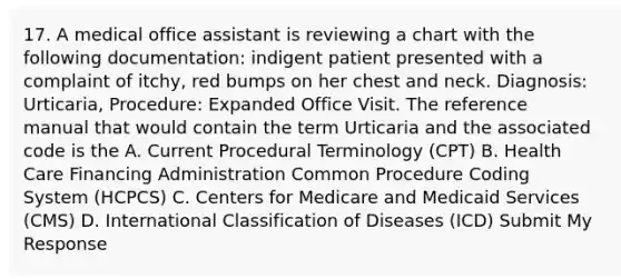 17. A medical office assistant is reviewing a chart with the following documentation: indigent patient presented with a complaint of itchy, red bumps on her chest and neck. Diagnosis: Urticaria, Procedure: Expanded Office Visit. The reference manual that would contain the term Urticaria and the associated code is the A. Current Procedural Terminology (CPT) B. Health Care Financing Administration Common Procedure Coding System (HCPCS) C. Centers for Medicare and Medicaid Services (CMS) D. International Classification of Diseases (ICD) Submit My Response