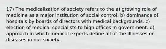 17) The medicalization of society refers to the a) growing role of medicine as a major institution of social control. b) dominance of hospitals by boards of directors with medical backgrounds. c) election of medical specialists to high offices in government. d) approach in which medical experts define all of the illnesses or diseases in our society.