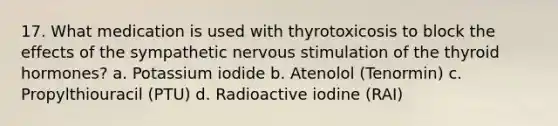 17. What medication is used with thyrotoxicosis to block the effects of the sympathetic nervous stimulation of the thyroid hormones? a. Potassium iodide b. Atenolol (Tenormin) c. Propylthiouracil (PTU) d. Radioactive iodine (RAI)