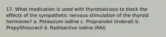 17. What medication is used with thyrotoxicosis to block the effects of the sympathetic nervous stimulation of the thyroid hormones? a. Potassium iodine c. Propranolol (Inderal) b. Propylthiouracil d. Radioactive iodine (RAI)