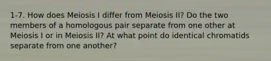 1-7. How does Meiosis I differ from Meiosis II? Do the two members of a homologous pair separate from one other at Meiosis I or in Meiosis II? At what point do identical chromatids separate from one another?