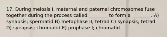 17. During meiosis I, maternal and paternal chromosomes fuse together during the process called ________ to form a ________. A) synapsis; spermatid B) metaphase II; tetrad C) synapsis; tetrad D) synapsis; chromatid E) prophase I; chromatid