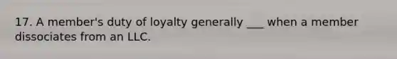 17. A member's duty of loyalty generally ___ when a member dissociates from an LLC.