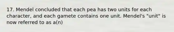 17. Mendel concluded that each pea has two units for each character, and each gamete contains one unit. Mendel's "unit" is now referred to as a(n)