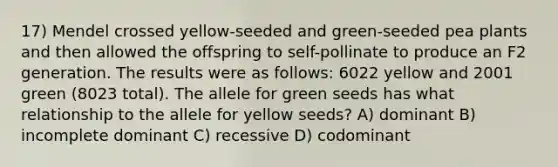 17) Mendel crossed yellow-seeded and green-seeded pea plants and then allowed the offspring to self-pollinate to produce an F2 generation. The results were as follows: 6022 yellow and 2001 green (8023 total). The allele for green seeds has what relationship to the allele for yellow seeds? A) dominant B) incomplete dominant C) recessive D) codominant